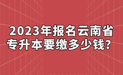 2023年報名云南省專升本要繳多少錢？.png
