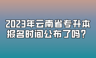 2023年云南省專升本報名時間公布了嗎？.png