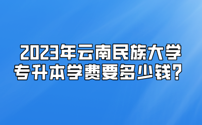 2023年云南民族大學專升本學費要多少錢？
