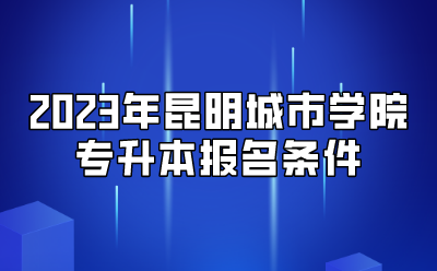 2023年昆明城市學(xué)院專升本報(bào)名條件