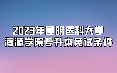 2023年昆明醫(yī)科大學(xué)海源學(xué)院專升本免試條件