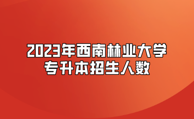 2023年西南林業(yè)大學(xué)專升本招生人數(shù)
