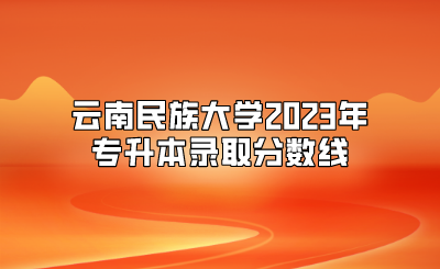 云南民族大學(xué)2023年專升本錄取分?jǐn)?shù)線