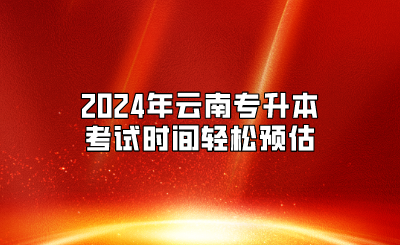 2024年放假安排公布，2024年云南專升本考試時間輕松預(yù)估