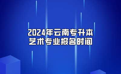 2024年云南專升本藝術(shù)專業(yè)報名時間