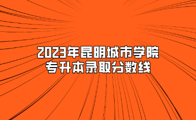 2023年昆明城市學(xué)院專升本錄取分?jǐn)?shù)線