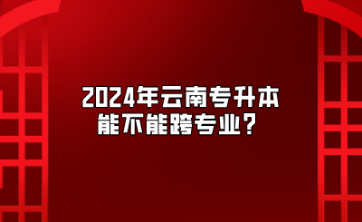 2024年云南專升本能不能跨專業(yè)