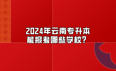 2024年云南專升本能報考哪些學校？