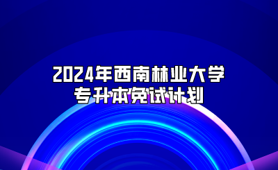 2024年西南林業(yè)大學(xué)專(zhuān)升本免試計(jì)劃