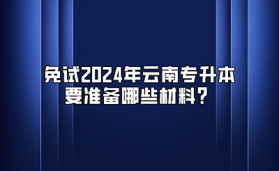 免試2024年云南專升本要準(zhǔn)備哪些材料？
