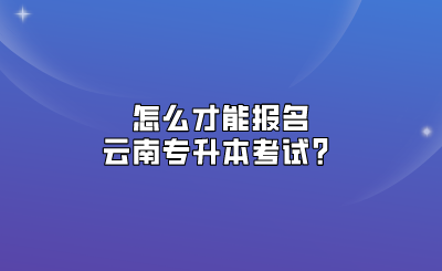 怎么才能報名云南專升本考試？