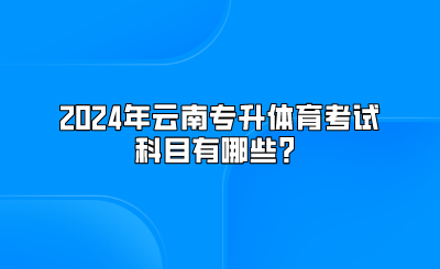 2024年云南專升本體育考試科目有哪些？