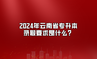 2024年云南省專升本錄取要求是什么？