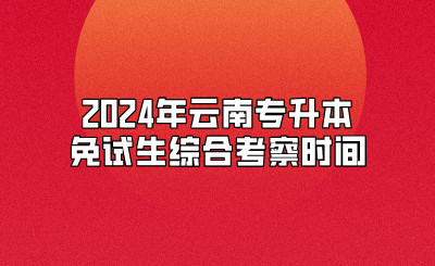 2024年云南專(zhuān)升本免試生綜合考察時(shí)間