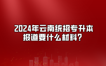 2024年云南統(tǒng)招專升本報道要什么材料？