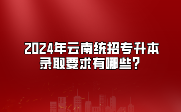 2024年云南統(tǒng)招專升本錄取要求有哪些？