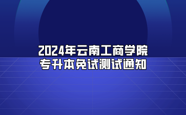 2024年云南工商學(xué)院專升本免試測(cè)試通知