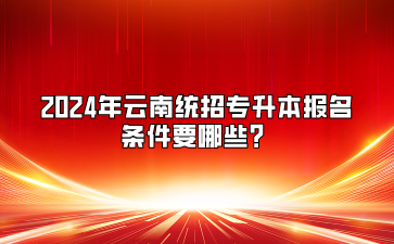 2024年云南統(tǒng)招專升本報名條件要哪些？