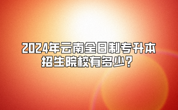 2024年云南全日制專升本招生院校有多少？