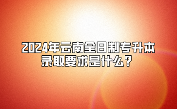 2024年云南全日制專(zhuān)升本錄取要求是什么？