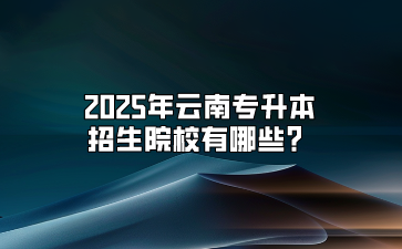 2025年云南專升本招生院校有哪些？