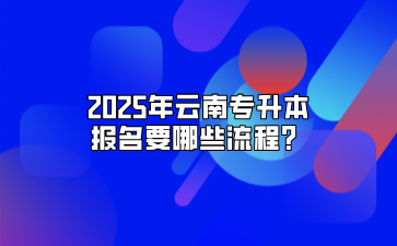 2025年云南專升本報名要哪些流程？
