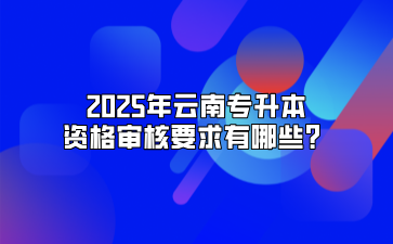 2025年云南專升本資格審核要求有哪些？
